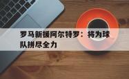 乐鱼app下载地址-罗马新援阿尔特罗：将为球队拼尽全力